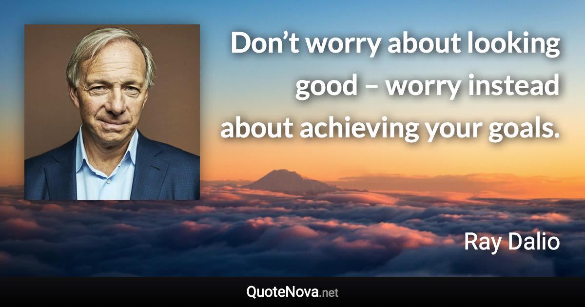 Don’t worry about looking good – worry instead about achieving your goals. - Ray Dalio quote