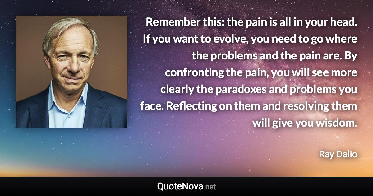 Remember this: the pain is all in your head. If you want to evolve, you need to go where the problems and the pain are. By confronting the pain, you will see more clearly the paradoxes and problems you face. Reflecting on them and resolving them will give you wisdom. - Ray Dalio quote