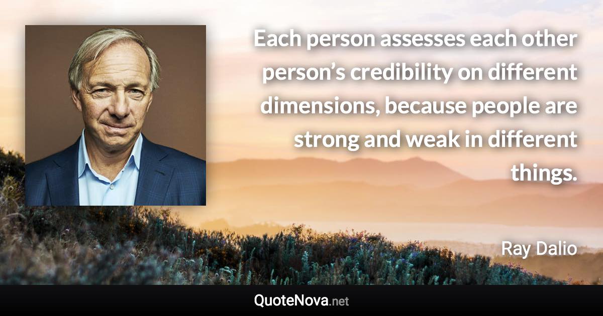 Each person assesses each other person’s credibility on different dimensions, because people are strong and weak in different things. - Ray Dalio quote