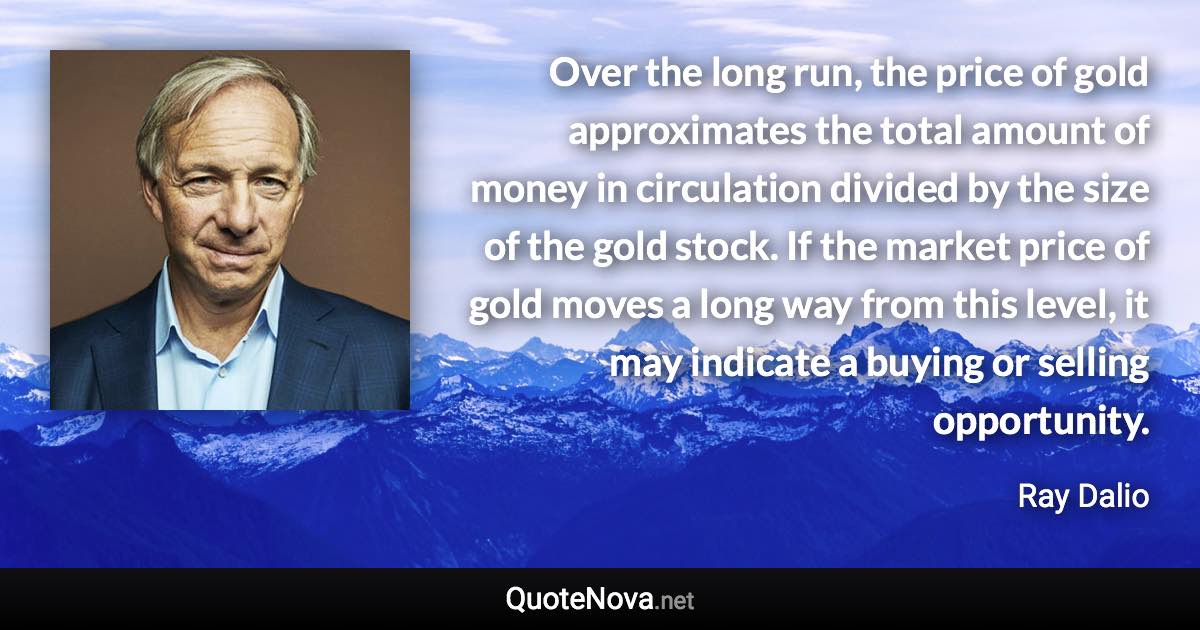 Over the long run, the price of gold approximates the total amount of money in circulation divided by the size of the gold stock. If the market price of gold moves a long way from this level, it may indicate a buying or selling opportunity. - Ray Dalio quote