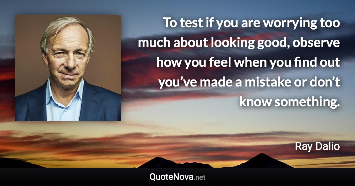 To test if you are worrying too much about looking good, observe how you feel when you find out you’ve made a mistake or don’t know something. - Ray Dalio quote