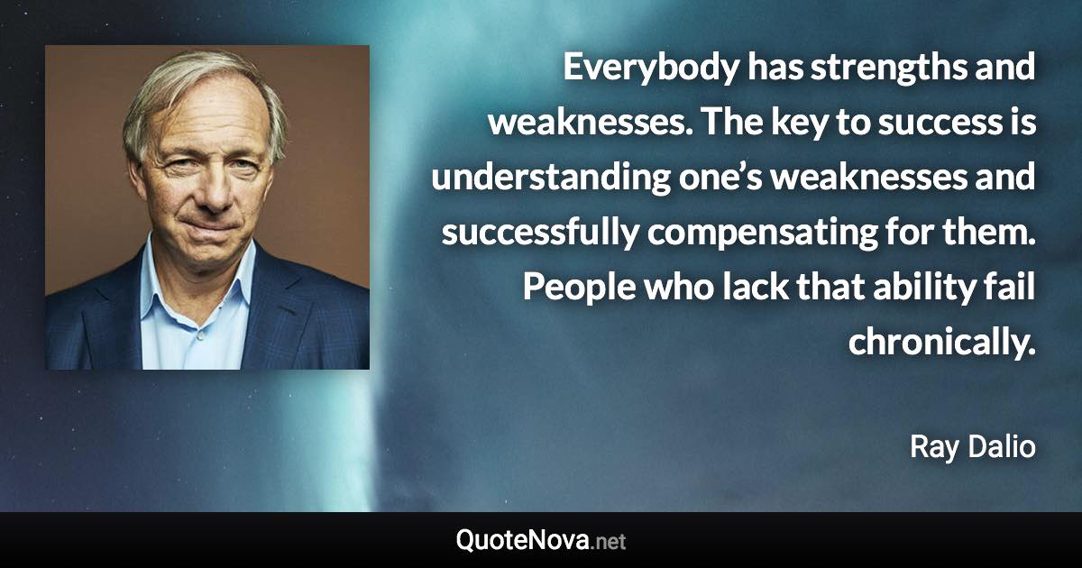 Everybody has strengths and weaknesses. The key to success is understanding one’s weaknesses and successfully compensating for them. People who lack that ability fail chronically. - Ray Dalio quote