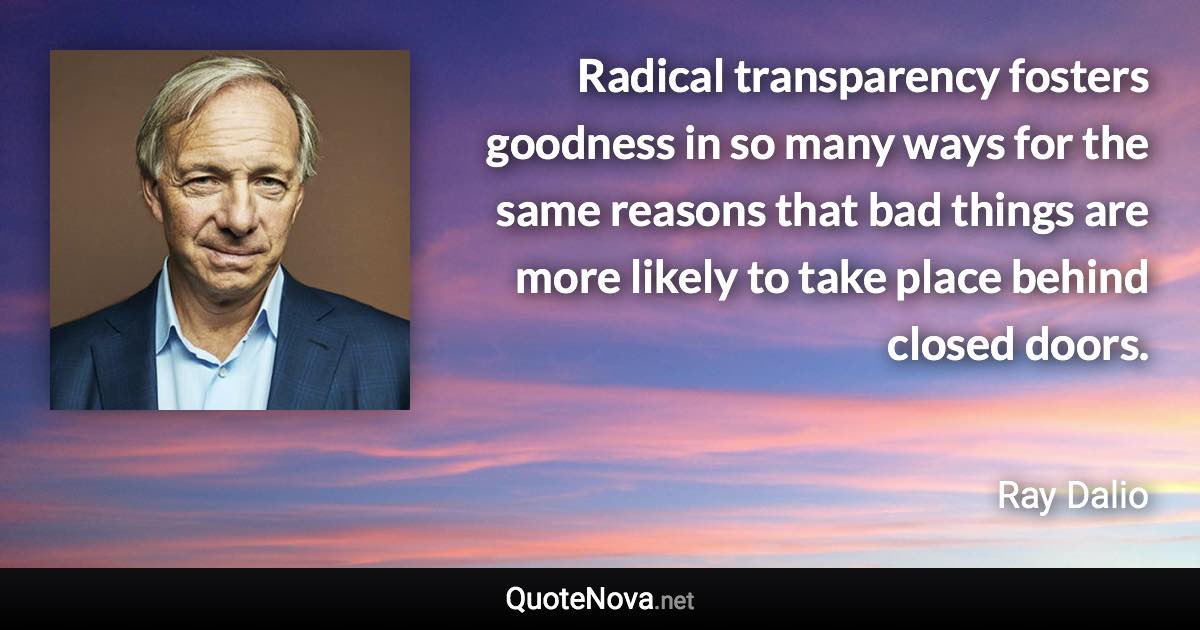 Radical transparency fosters goodness in so many ways for the same reasons that bad things are more likely to take place behind closed doors. - Ray Dalio quote