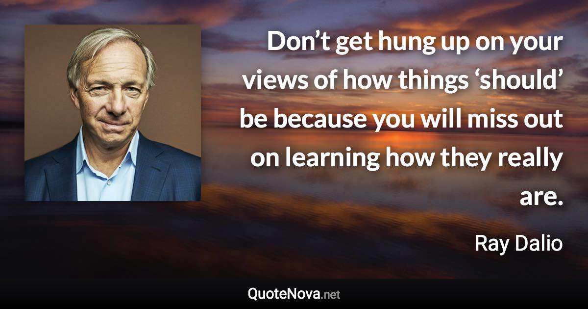 Don’t get hung up on your views of how things ‘should’ be because you will miss out on learning how they really are. - Ray Dalio quote