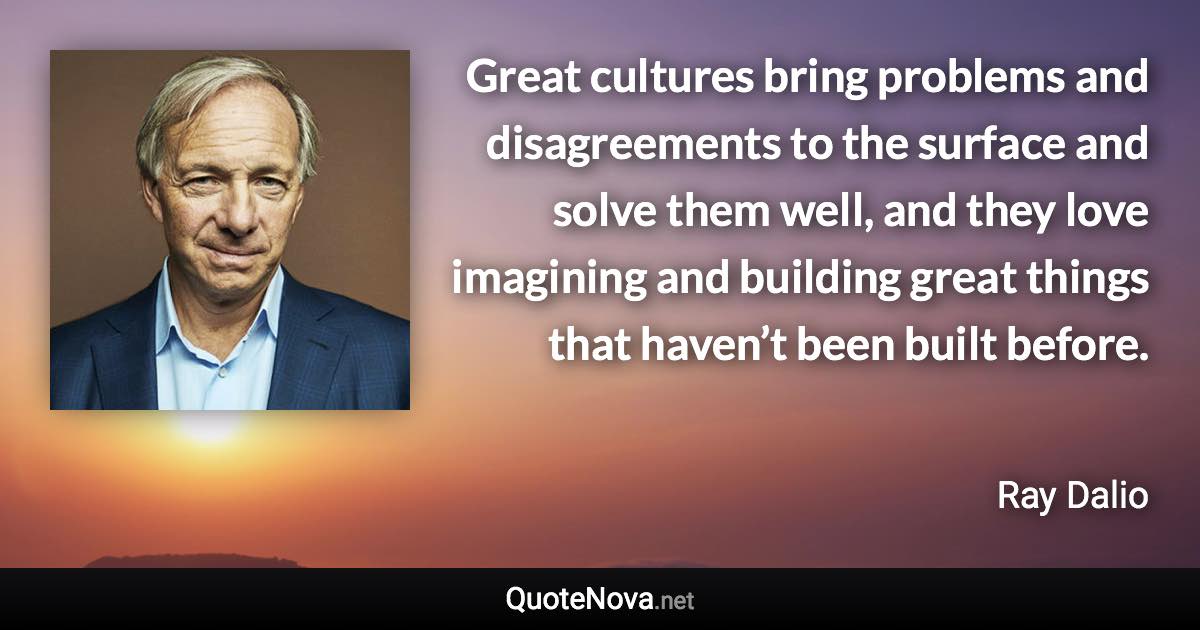 Great cultures bring problems and disagreements to the surface and solve them well, and they love imagining and building great things that haven’t been built before. - Ray Dalio quote