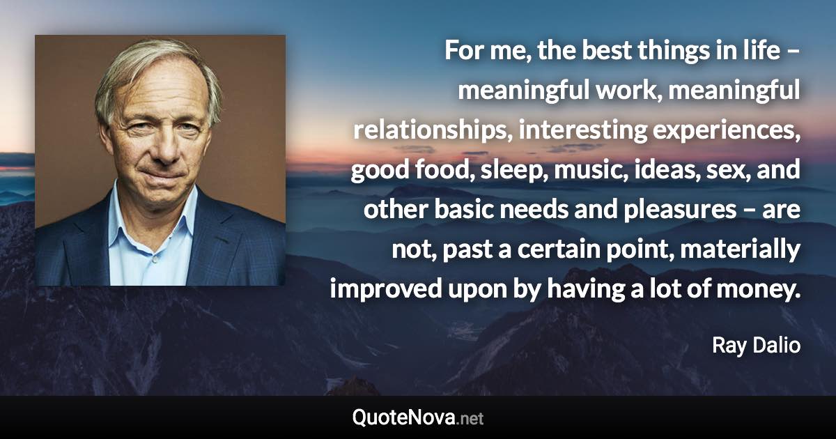 For me, the best things in life – meaningful work, meaningful relationships, interesting experiences, good food, sleep, music, ideas, sex, and other basic needs and pleasures – are not, past a certain point, materially improved upon by having a lot of money. - Ray Dalio quote