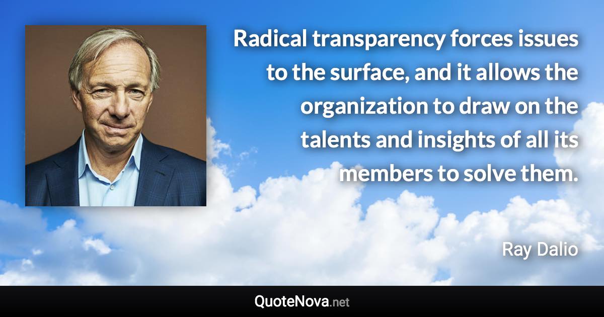 Radical transparency forces issues to the surface, and it allows the organization to draw on the talents and insights of all its members to solve them. - Ray Dalio quote