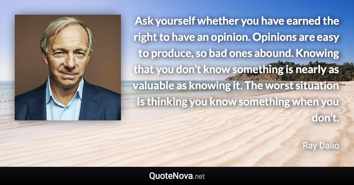 Ask yourself whether you have earned the right to have an opinion. Opinions are easy to produce, so bad ones abound. Knowing that you don’t know something is nearly as valuable as knowing it. The worst situation is thinking you know something when you don’t. - Ray Dalio quote