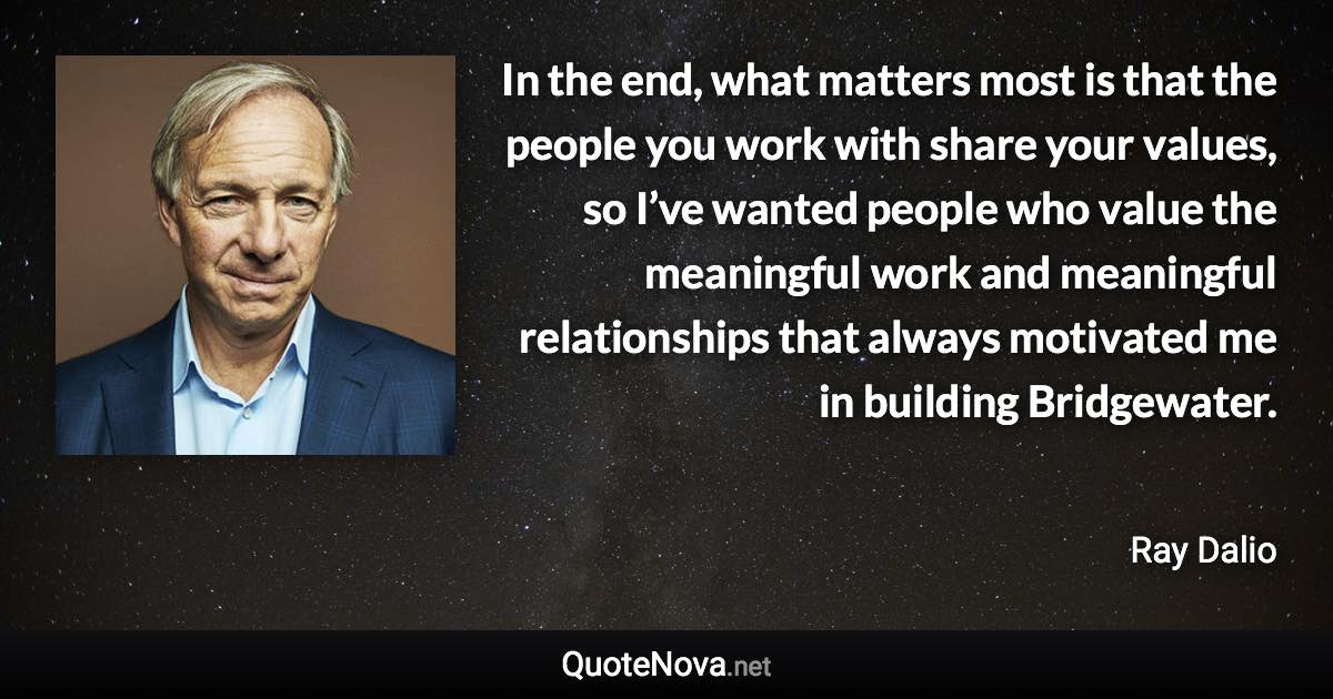 In the end, what matters most is that the people you work with share your values, so I’ve wanted people who value the meaningful work and meaningful relationships that always motivated me in building Bridgewater. - Ray Dalio quote