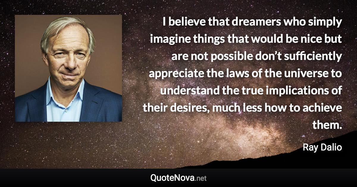 I believe that dreamers who simply imagine things that would be nice but are not possible don’t sufficiently appreciate the laws of the universe to understand the true implications of their desires, much less how to achieve them. - Ray Dalio quote