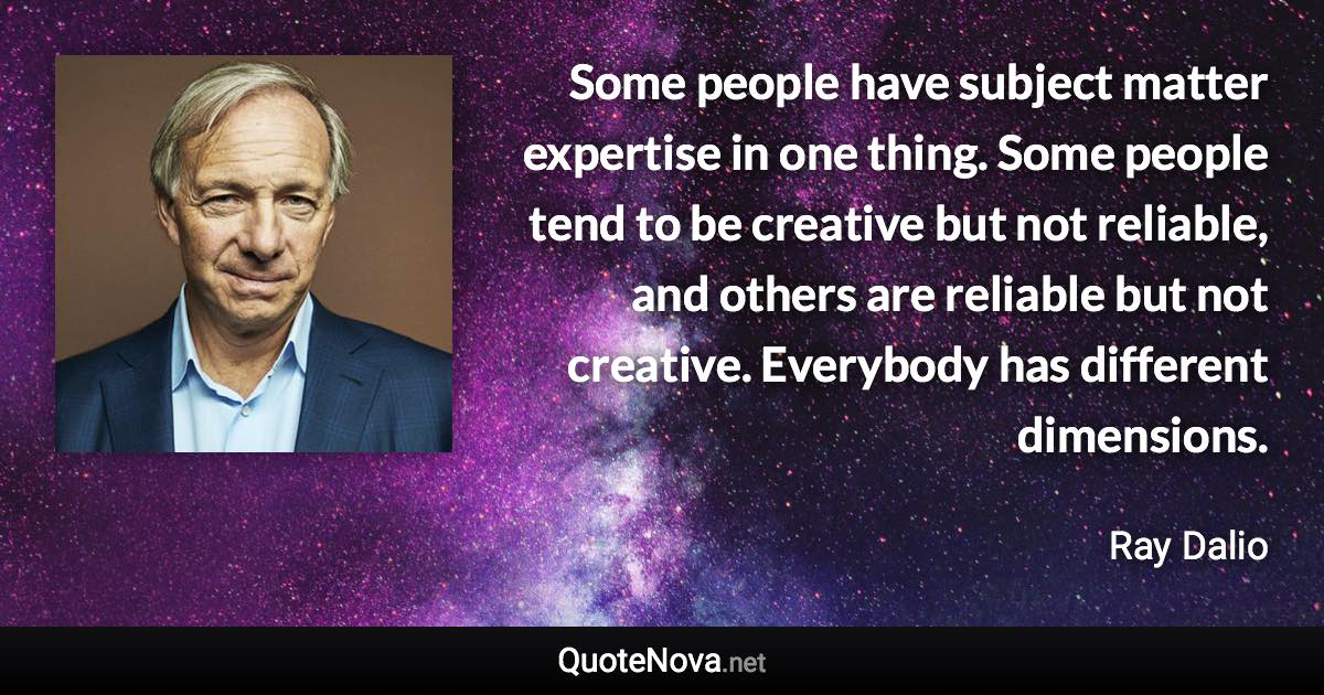 Some people have subject matter expertise in one thing. Some people tend to be creative but not reliable, and others are reliable but not creative. Everybody has different dimensions. - Ray Dalio quote