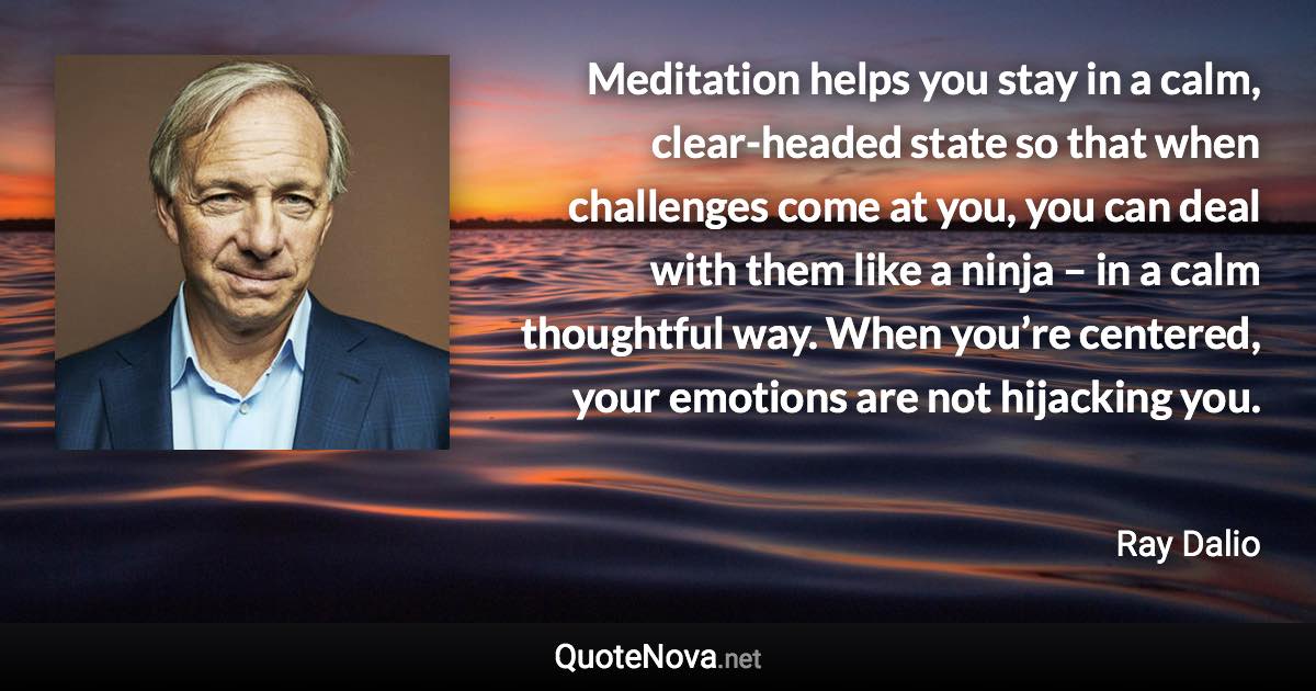 Meditation helps you stay in a calm, clear-headed state so that when challenges come at you, you can deal with them like a ninja – in a calm thoughtful way. When you’re centered, your emotions are not hijacking you. - Ray Dalio quote