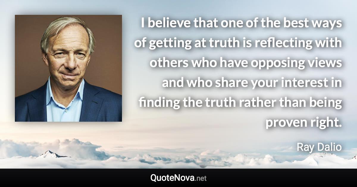 I believe that one of the best ways of getting at truth is reflecting with others who have opposing views and who share your interest in finding the truth rather than being proven right. - Ray Dalio quote