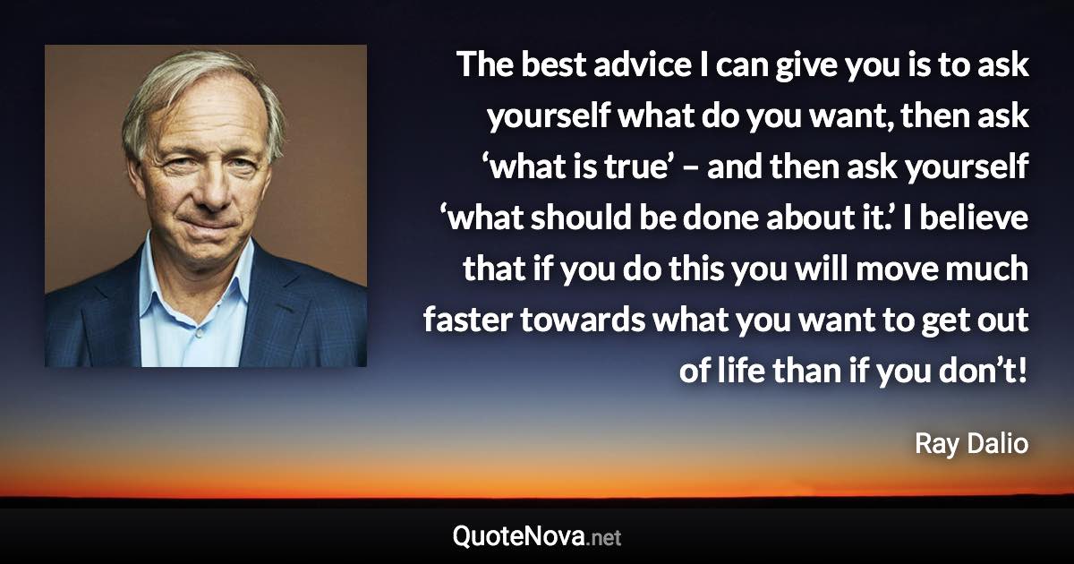 The best advice I can give you is to ask yourself what do you want, then ask ‘what is true’ – and then ask yourself ‘what should be done about it.’ I believe that if you do this you will move much faster towards what you want to get out of life than if you don’t! - Ray Dalio quote