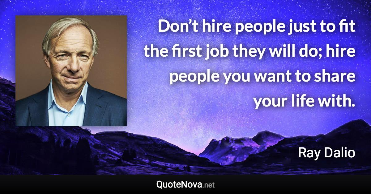 Don’t hire people just to fit the first job they will do; hire people you want to share your life with. - Ray Dalio quote