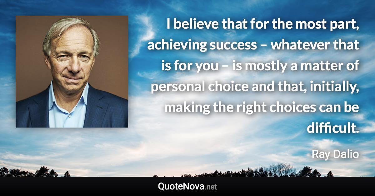 I believe that for the most part, achieving success – whatever that is for you – is mostly a matter of personal choice and that, initially, making the right choices can be difficult. - Ray Dalio quote