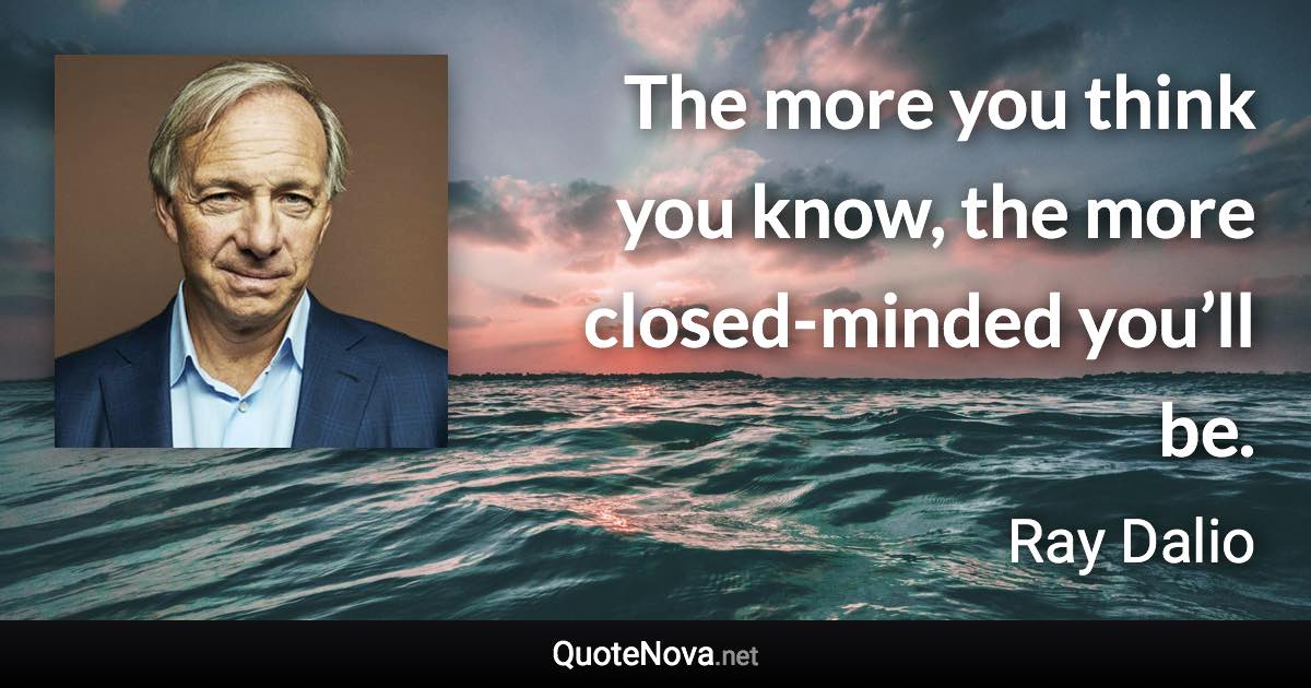 The more you think you know, the more closed-minded you’ll be. - Ray Dalio quote