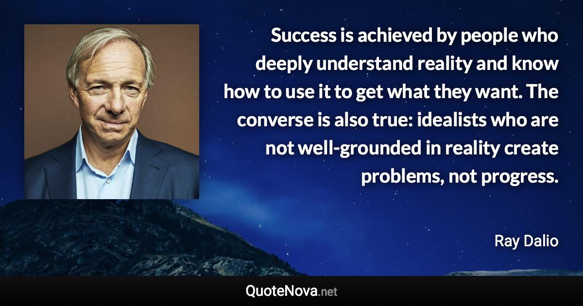 Success is achieved by people who deeply understand reality and know how to use it to get what they want. The converse is also true: idealists who are not well-grounded in reality create problems, not progress. - Ray Dalio quote