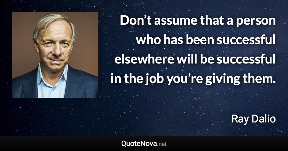 Don’t assume that a person who has been successful elsewhere will be successful in the job you’re giving them. - Ray Dalio quote