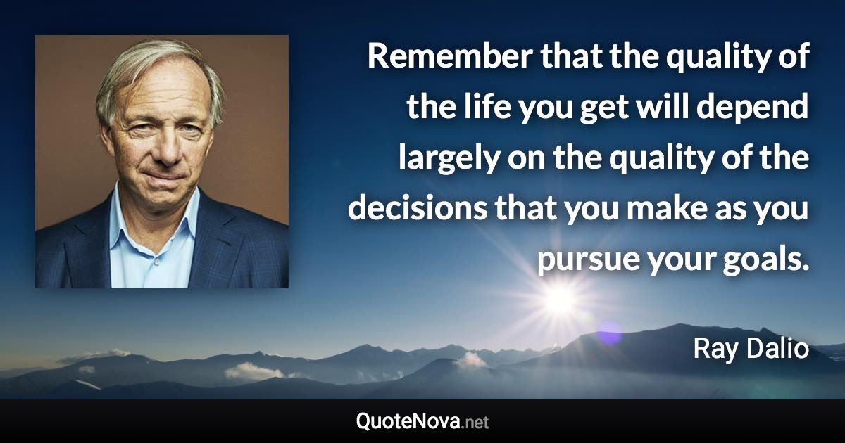 Remember that the quality of the life you get will depend largely on the quality of the decisions that you make as you pursue your goals. - Ray Dalio quote
