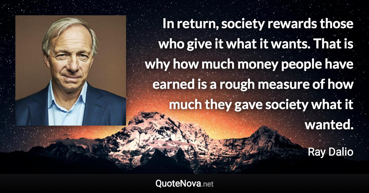 In return, society rewards those who give it what it wants. That is why how much money people have earned is a rough measure of how much they gave society what it wanted. - Ray Dalio quote