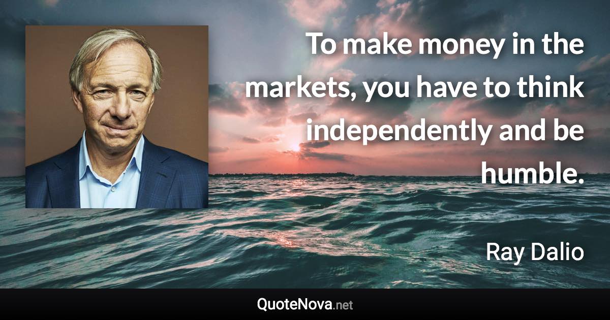 To make money in the markets, you have to think independently and be humble. - Ray Dalio quote