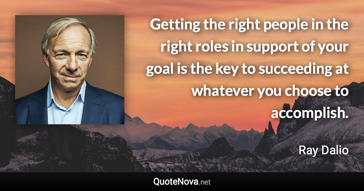 Getting the right people in the right roles in support of your goal is the key to succeeding at whatever you choose to accomplish. - Ray Dalio quote