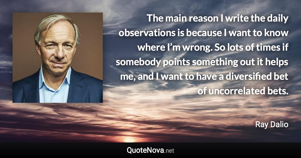 The main reason I write the daily observations is because I want to know where I’m wrong. So lots of times if somebody points something out it helps me, and I want to have a diversified bet of uncorrelated bets. - Ray Dalio quote