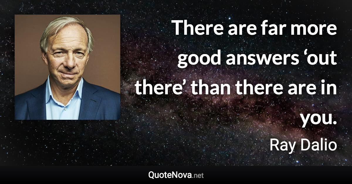 There are far more good answers ‘out there’ than there are in you. - Ray Dalio quote