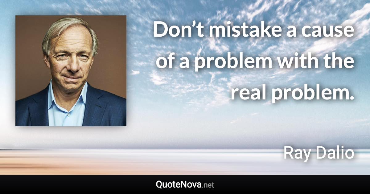Don’t mistake a cause of a problem with the real problem. - Ray Dalio quote