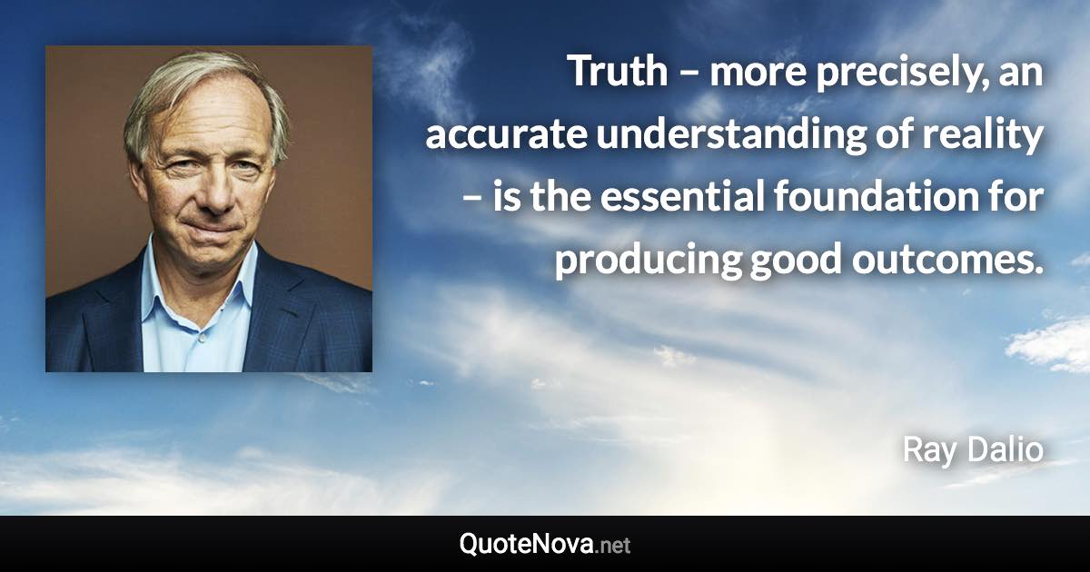 Truth – more precisely, an accurate understanding of reality – is the essential foundation for producing good outcomes. - Ray Dalio quote