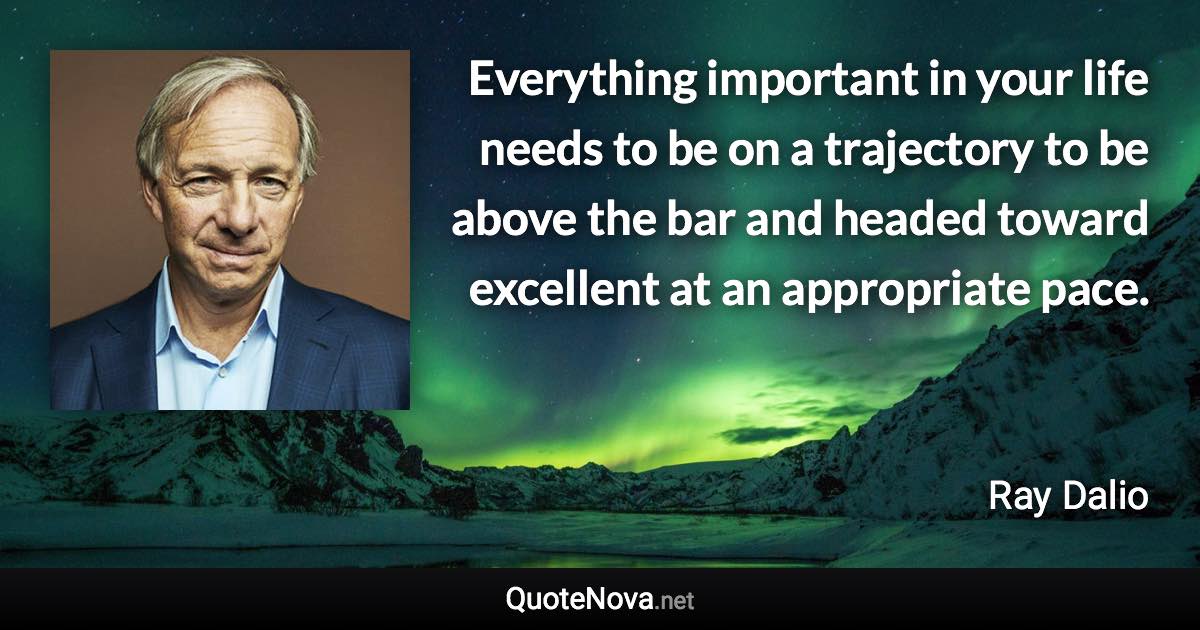 Everything important in your life needs to be on a trajectory to be above the bar and headed toward excellent at an appropriate pace. - Ray Dalio quote