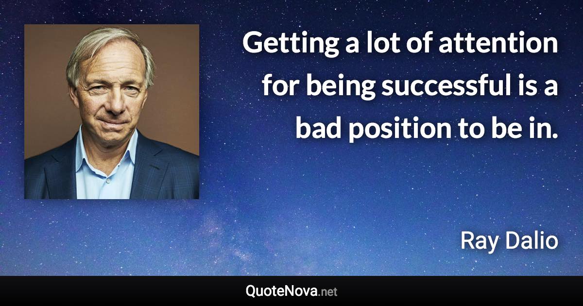 Getting a lot of attention for being successful is a bad position to be in. - Ray Dalio quote