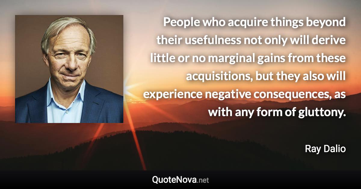 People who acquire things beyond their usefulness not only will derive little or no marginal gains from these acquisitions, but they also will experience negative consequences, as with any form of gluttony. - Ray Dalio quote