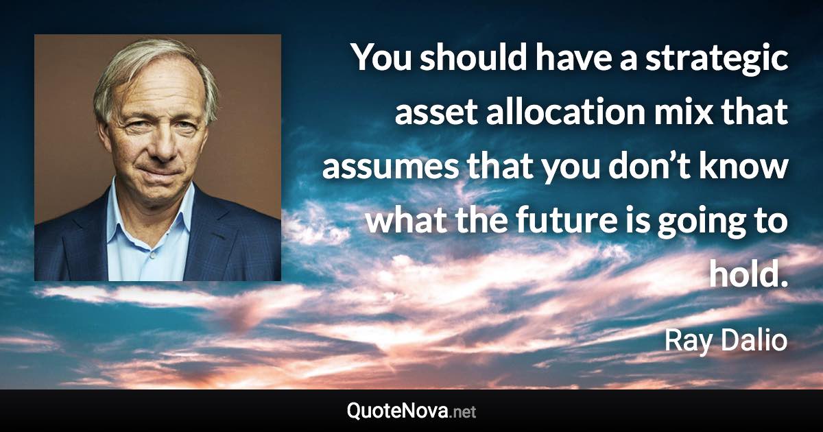 You should have a strategic asset allocation mix that assumes that you don’t know what the future is going to hold. - Ray Dalio quote