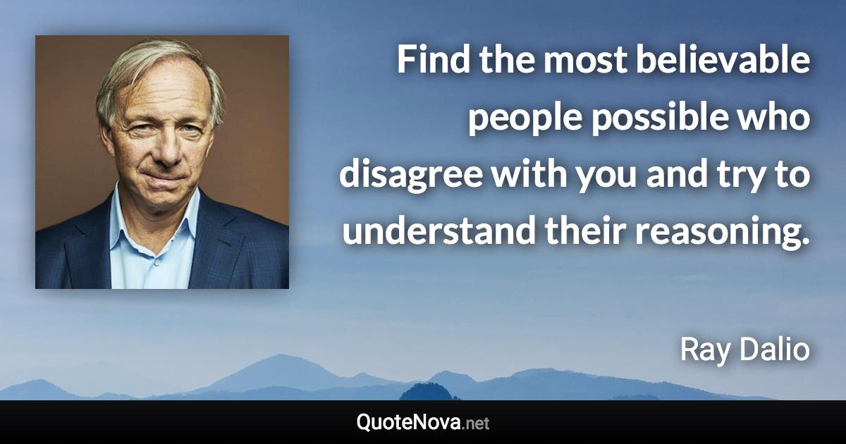 Find the most believable people possible who disagree with you and try to understand their reasoning. - Ray Dalio quote