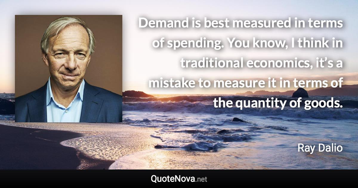 Demand is best measured in terms of spending. You know, I think in traditional economics, it’s a mistake to measure it in terms of the quantity of goods. - Ray Dalio quote