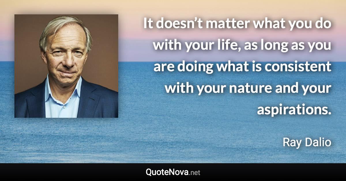 It doesn’t matter what you do with your life, as long as you are doing what is consistent with your nature and your aspirations. - Ray Dalio quote