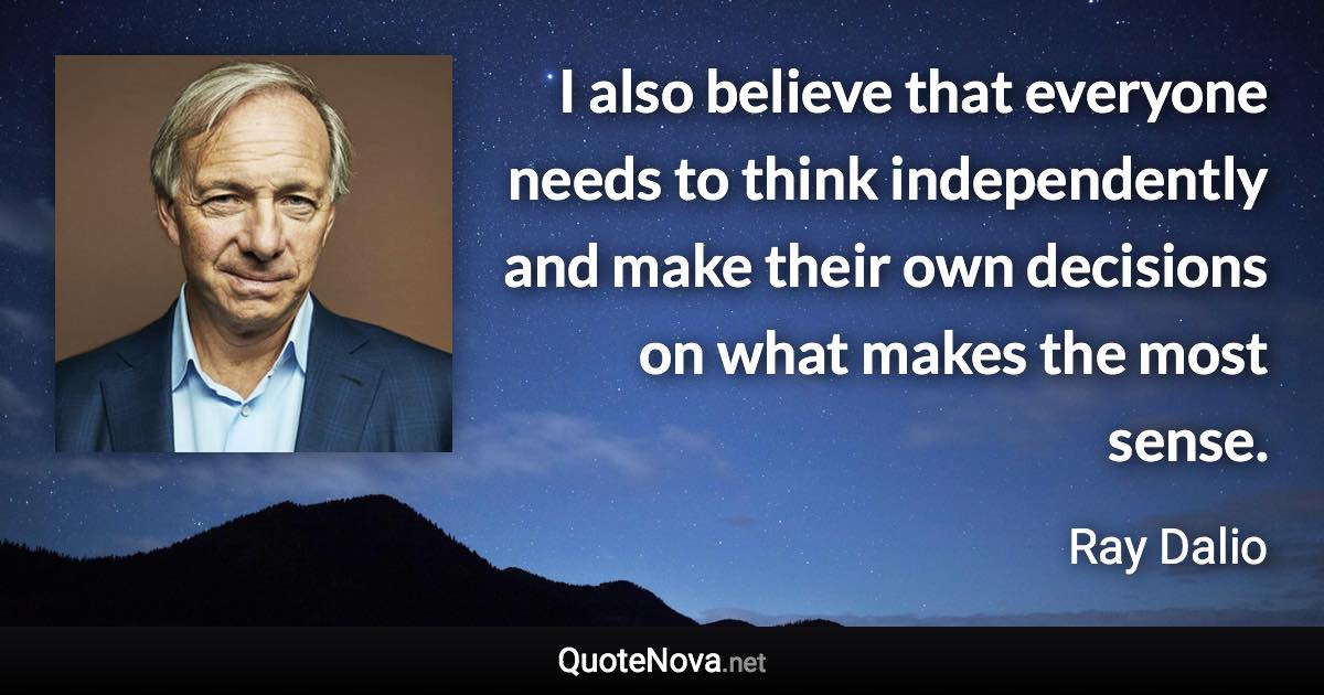 I also believe that everyone needs to think independently and make their own decisions on what makes the most sense. - Ray Dalio quote