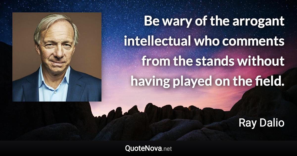Be wary of the arrogant intellectual who comments from the stands without having played on the field. - Ray Dalio quote