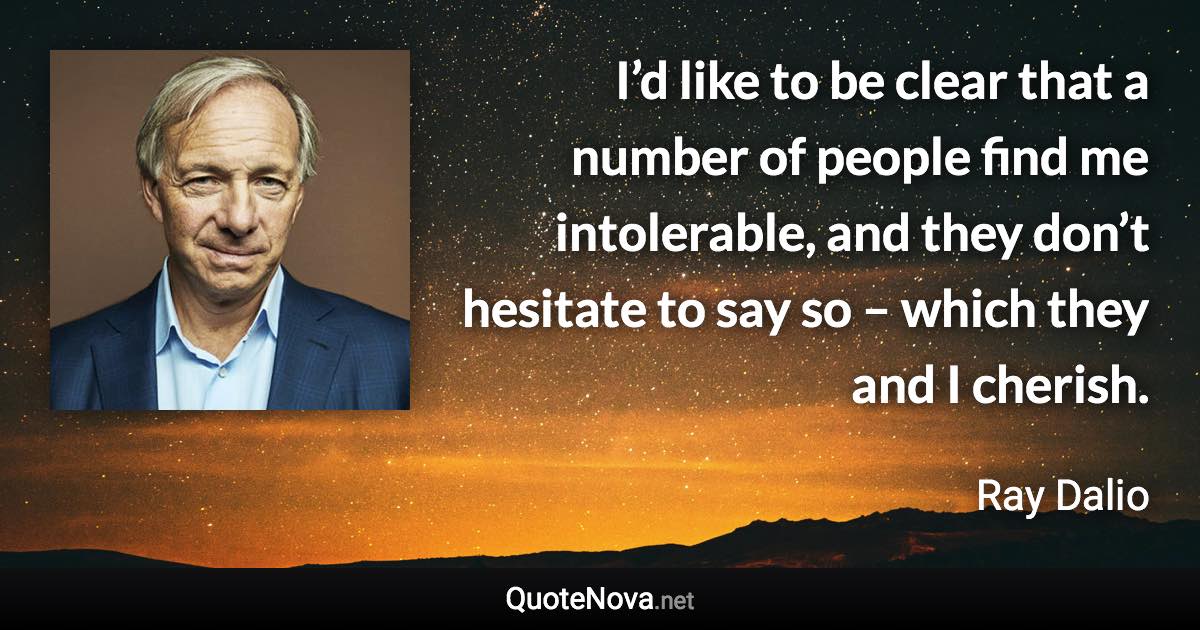 I’d like to be clear that a number of people find me intolerable, and they don’t hesitate to say so – which they and I cherish. - Ray Dalio quote