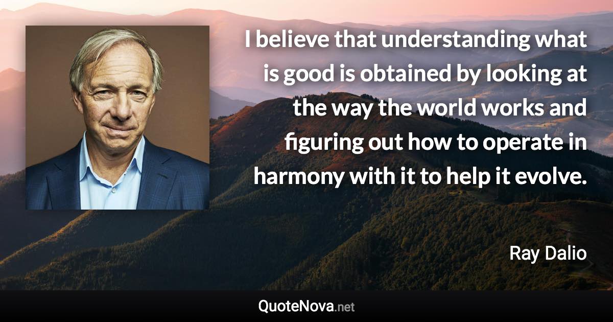 I believe that understanding what is good is obtained by looking at the way the world works and figuring out how to operate in harmony with it to help it evolve. - Ray Dalio quote