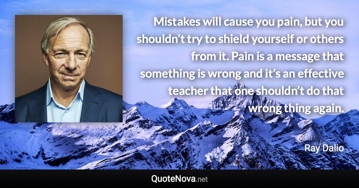 Mistakes will cause you pain, but you shouldn’t try to shield yourself or others from it. Pain is a message that something is wrong and it’s an effective teacher that one shouldn’t do that wrong thing again. - Ray Dalio quote