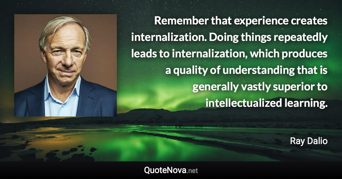 Remember that experience creates internalization. Doing things repeatedly leads to internalization, which produces a quality of understanding that is generally vastly superior to intellectualized learning. - Ray Dalio quote