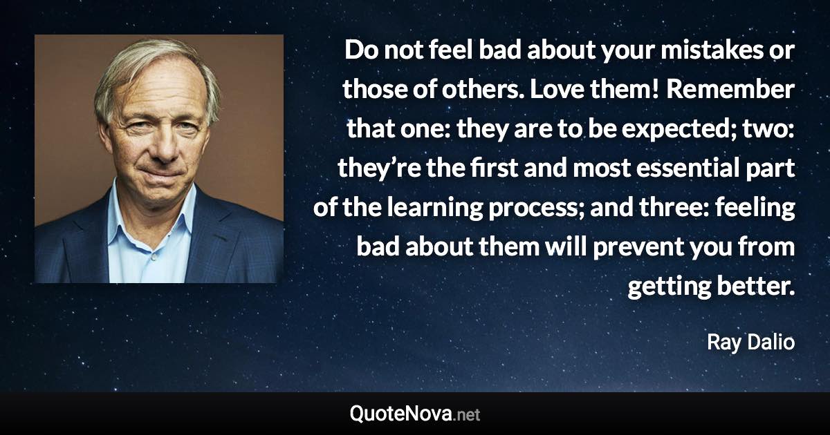 Do not feel bad about your mistakes or those of others. Love them! Remember that one: they are to be expected; two: they’re the first and most essential part of the learning process; and three: feeling bad about them will prevent you from getting better. - Ray Dalio quote