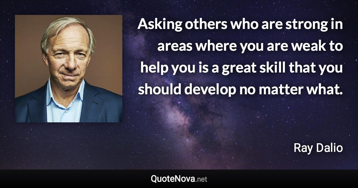 Asking others who are strong in areas where you are weak to help you is a great skill that you should develop no matter what. - Ray Dalio quote