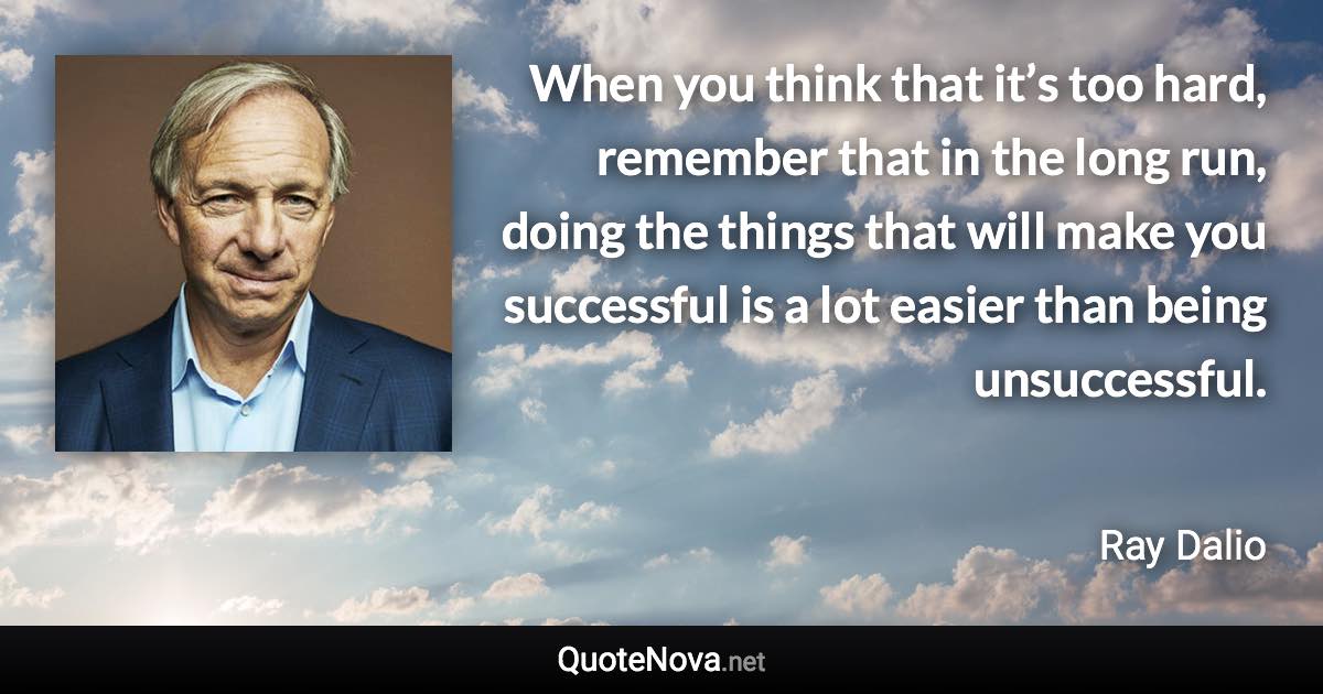 When you think that it’s too hard, remember that in the long run, doing the things that will make you successful is a lot easier than being unsuccessful. - Ray Dalio quote