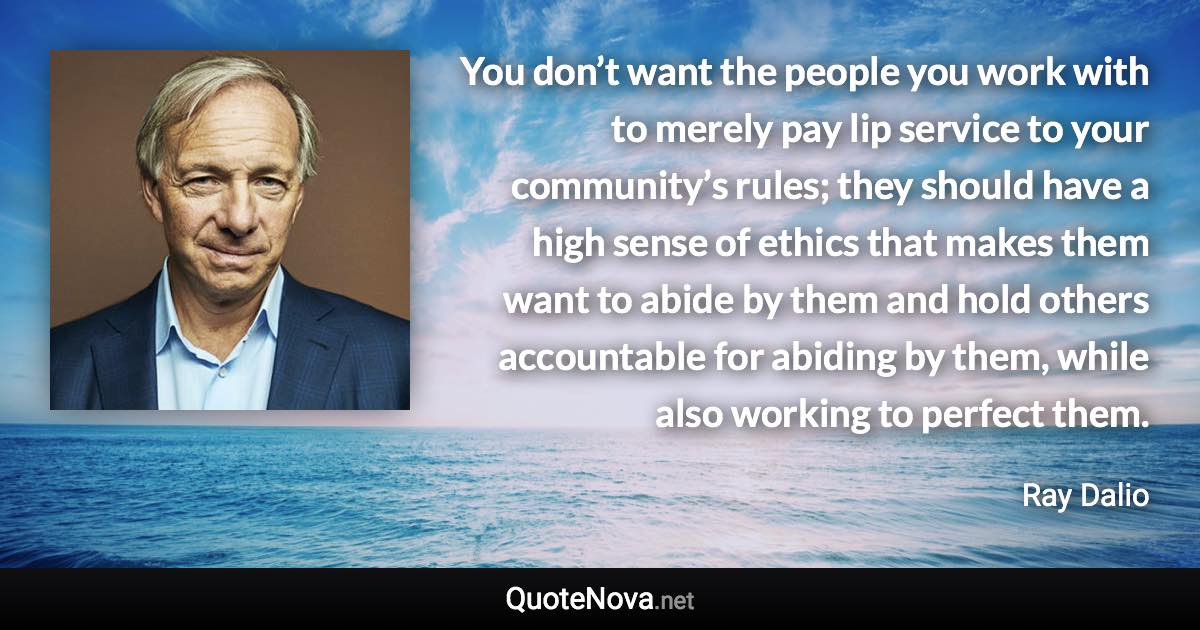 You don’t want the people you work with to merely pay lip service to your community’s rules; they should have a high sense of ethics that makes them want to abide by them and hold others accountable for abiding by them, while also working to perfect them. - Ray Dalio quote