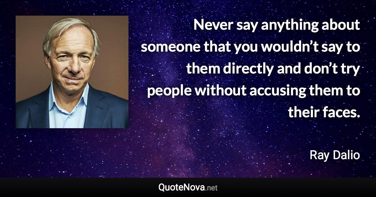 Never say anything about someone that you wouldn’t say to them directly and don’t try people without accusing them to their faces. - Ray Dalio quote