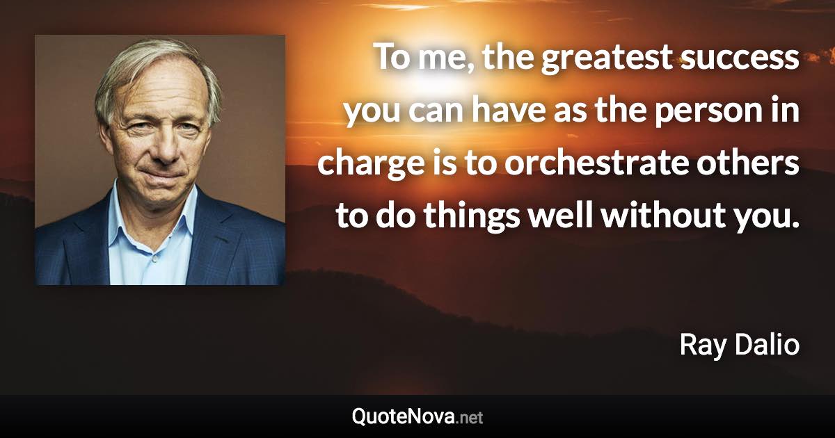 To me, the greatest success you can have as the person in charge is to orchestrate others to do things well without you. - Ray Dalio quote